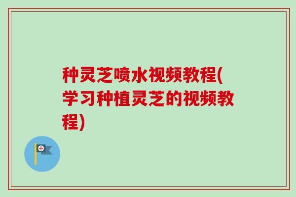 种灵芝喷水视频教程(学习种植灵芝的视频教程)