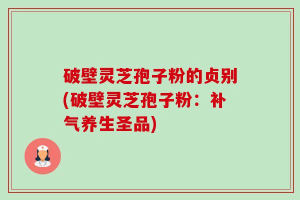 破壁灵芝孢子粉的贞别(破壁灵芝孢子粉：养生圣品)