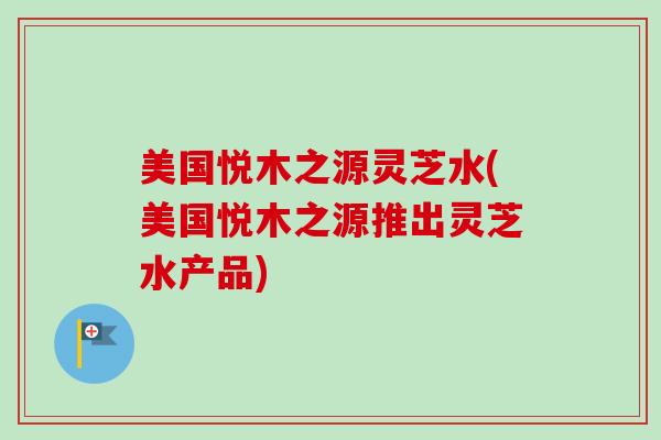 美国悦木之源灵芝水(美国悦木之源推出灵芝水产品) 美国悦木之源灵芝水(美国悦木之源推出灵芝水产品)