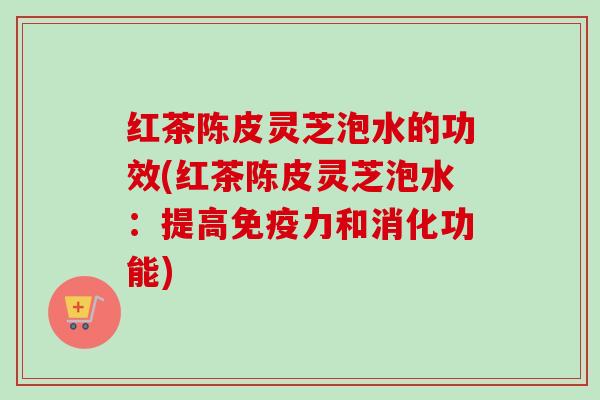 红茶陈皮灵芝泡水的功效(红茶陈皮灵芝泡水:提高免疫力和消化功能) 红茶陈皮灵芝泡水的功效(红茶陈皮灵芝泡水:提高免疫力和消化功能)