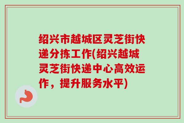 绍兴市越城区灵芝街快递分拣工作(绍兴越城灵芝街快递中心高效运作,提升服务水平) 绍兴市越城区灵芝街快递分拣工作(绍兴越城灵芝街快递中心高效运作,提升服务水平)