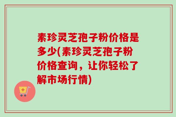 素珍灵芝孢子粉价格是多少(素珍灵芝孢子粉价格查询，让你轻松了解市场行情)
