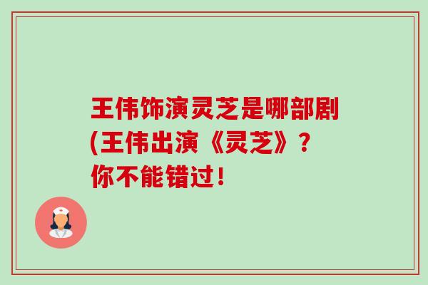 王伟饰演灵芝是哪部剧(王伟出演《灵芝》?你不能错过! 王伟饰演灵芝是哪部剧(王伟出演《灵芝》?你不能错过!