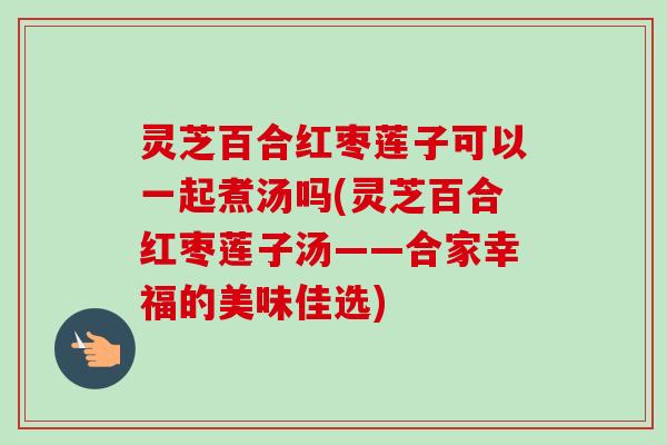 灵芝百合红枣莲子可以一起煮汤吗(灵芝百合红枣莲子汤——合家幸福的美味佳选) 灵芝百合红枣莲子可以一起煮汤吗(灵芝百合红枣莲子汤——合家幸福的美味佳选)