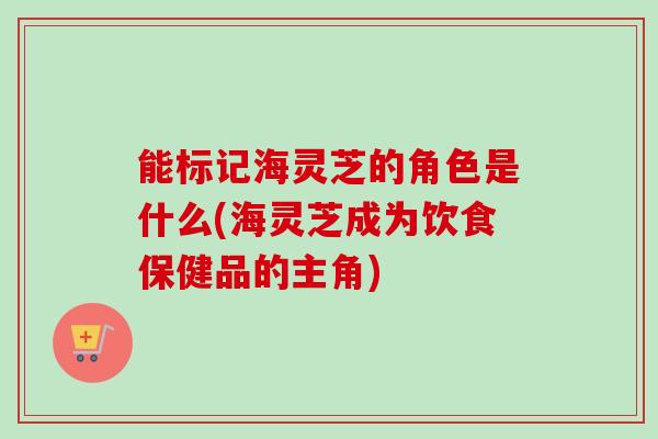 能标记海灵芝的角色是什么(海灵芝成为饮食保健品的主角)