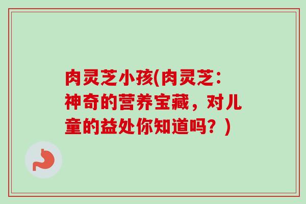 肉灵芝小孩(肉灵芝：神奇的营养宝藏，对儿童的益处你知道吗？)