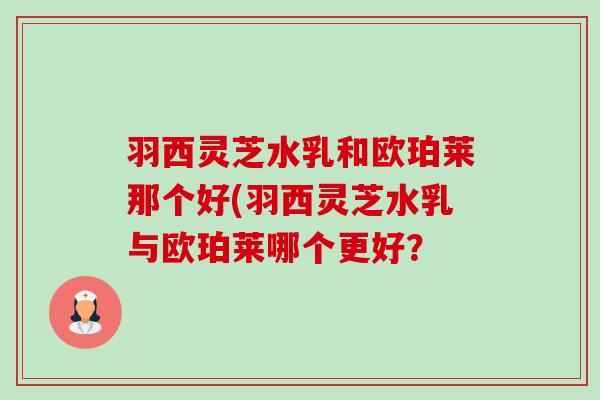 羽西灵芝水乳和欧珀莱那个好(羽西灵芝水乳与欧珀莱哪个更好? 羽西灵芝水乳和欧珀莱那个好(羽西灵芝水乳与欧珀莱哪个更好?