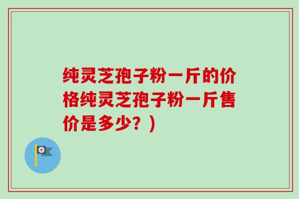 纯灵芝孢子粉一斤的价格纯灵芝孢子粉一斤售价是多少？)