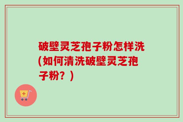 破壁灵芝孢子粉怎样洗(如何清洗破壁灵芝孢子粉？)