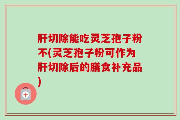 切除能吃灵芝孢子粉不(灵芝孢子粉可作为切除后的膳食补充品) 切除能吃灵芝孢子粉不(灵芝孢子粉可作为切除后的膳食补充品)
