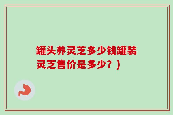 罐头养灵芝多少钱罐装灵芝售价是多少?) 罐头养灵芝多少钱罐装灵芝售价是多少?)