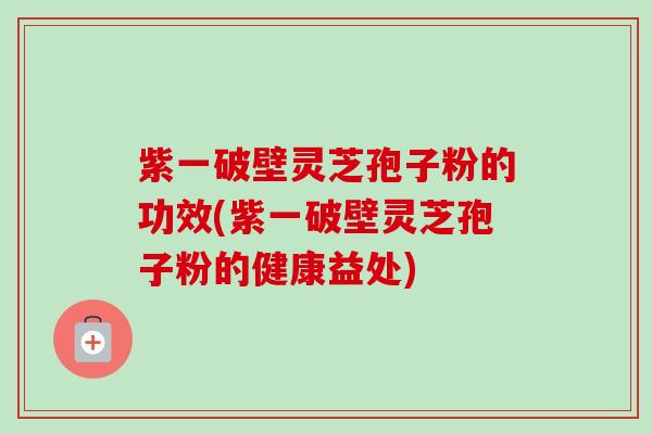 紫一破壁灵芝孢子粉的功效(紫一破壁灵芝孢子粉的健康益处)