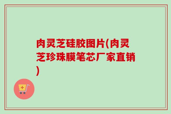 肉灵芝硅胶图片(肉灵芝珍珠膜笔芯厂家直销) 肉灵芝硅胶图片(肉灵芝珍珠膜笔芯厂家直销)