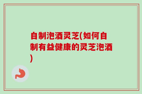 自制泡酒灵芝(如何自制有益健康的灵芝泡酒) 自制泡酒灵芝(如何自制有益健康的灵芝泡酒)