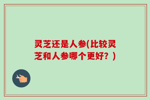 灵芝还是人参(比较灵芝和人参哪个更好？)