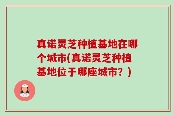 真诺灵芝种植基地在哪个城市(真诺灵芝种植基地位于哪座城市?) 真诺灵芝种植基地在哪个城市(真诺灵芝种植基地位于哪座城市?)