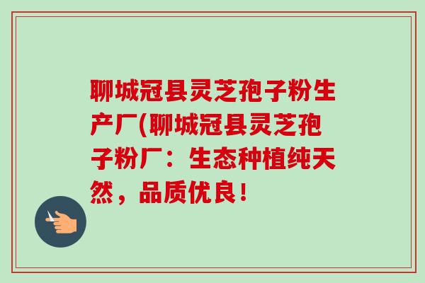 聊城冠县灵芝孢子粉生产厂(聊城冠县灵芝孢子粉厂:生态种植纯天然,品质优良! 聊城冠县灵芝孢子粉生产厂(聊城冠县灵芝孢子粉厂:生态种植纯天然,品质优良!