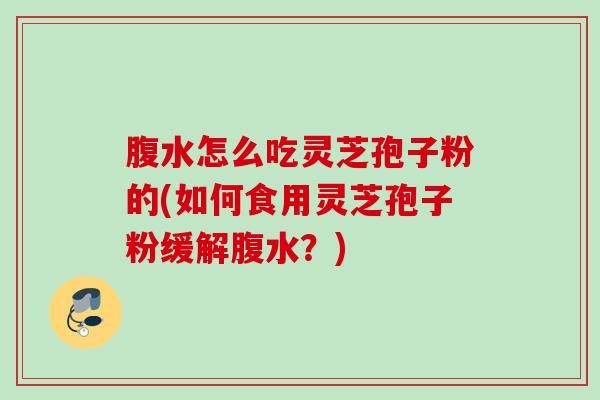 腹水怎么吃灵芝孢子粉的(如何食用灵芝孢子粉缓解腹水?) 腹水怎么吃灵芝孢子粉的(如何食用灵芝孢子粉缓解腹水?)