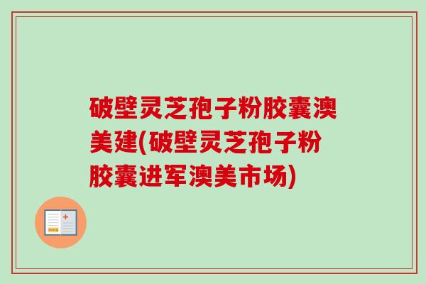破壁灵芝孢子粉胶囊澳美建(破壁灵芝孢子粉胶囊进军澳美市场)