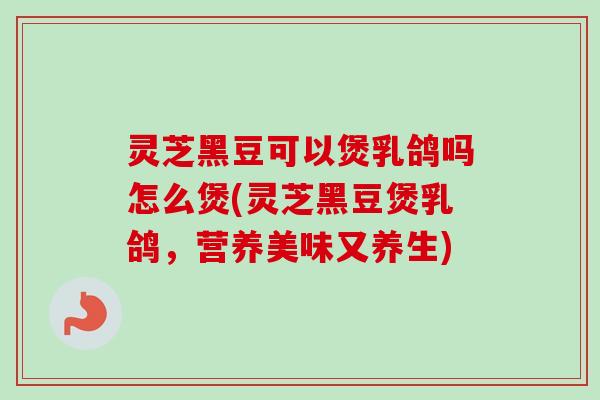灵芝黑豆可以煲乳鸽吗怎么煲(灵芝黑豆煲乳鸽,营养美味又养生) 灵芝黑豆可以煲乳鸽吗怎么煲(灵芝黑豆煲乳鸽,营养美味又养生)