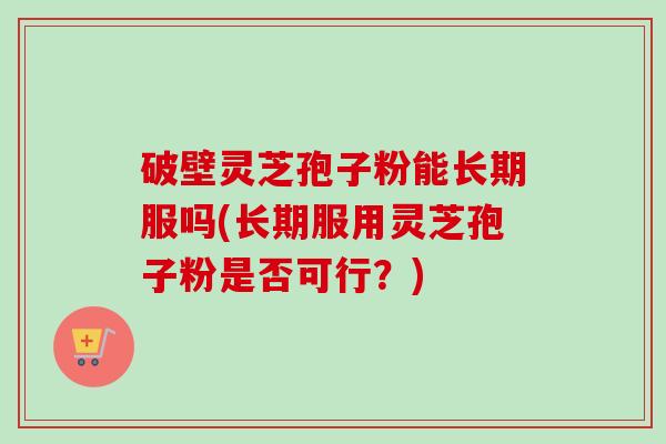 破壁灵芝孢子粉能长期服吗(长期服用灵芝孢子粉是否可行?) 破壁灵芝孢子粉能长期服吗(长期服用灵芝孢子粉是否可行?)