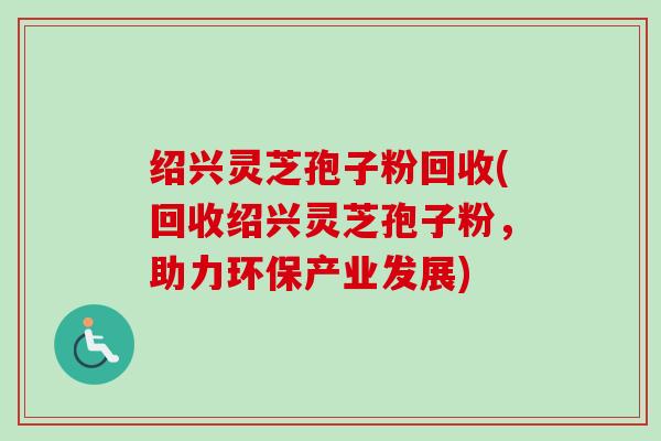 绍兴灵芝孢子粉回收(回收绍兴灵芝孢子粉,助力环保产业发展) 绍兴灵芝孢子粉回收(回收绍兴灵芝孢子粉,助力环保产业发展)