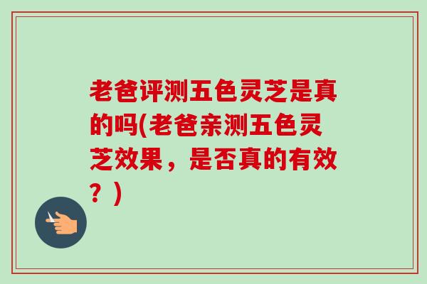 老爸评测五色灵芝是真的吗(老爸亲测五色灵芝效果,是否真的有效?) 老爸评测五色灵芝是真的吗(老爸亲测五色灵芝效果,是否真的有效?)