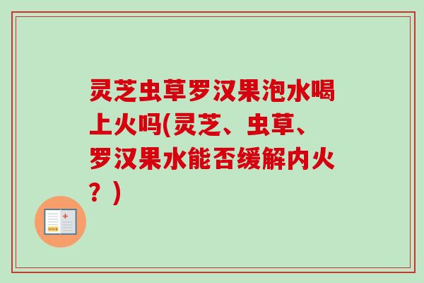 灵芝虫草罗汉果泡水喝上火吗(灵芝、虫草、罗汉果水能否缓解内火?) 灵芝虫草罗汉果泡水喝上火吗(灵芝、虫草、罗汉果水能否缓解内火?)