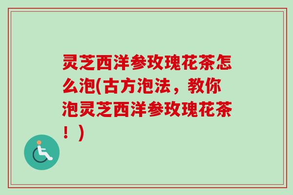 灵芝西洋参玫瑰花茶怎么泡(古方泡法,教你泡灵芝西洋参玫瑰花茶!) 灵芝西洋参玫瑰花茶怎么泡(古方泡法,教你泡灵芝西洋参玫瑰花茶!)
