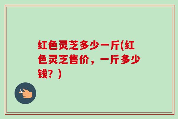 红色灵芝多少一斤(红色灵芝售价,一斤多少钱?) 红色灵芝多少一斤(红色灵芝售价,一斤多少钱?)