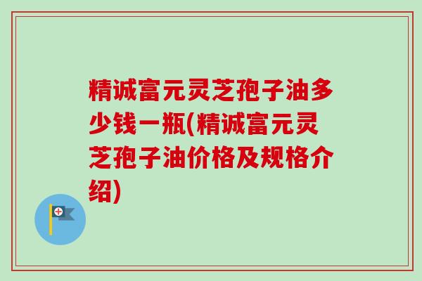 精诚富元灵芝孢子油多少钱一瓶(精诚富元灵芝孢子油价格及规格介绍) 精诚富元灵芝孢子油多少钱一瓶(精诚富元灵芝孢子油价格及规格介绍)