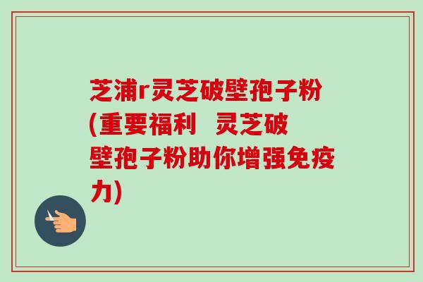 芝浦r灵芝破壁孢子粉(重要福利 灵芝破壁孢子粉助你增强免疫力) 芝浦r灵芝破壁孢子粉(重要福利 灵芝破壁孢子粉助你增强免疫力)