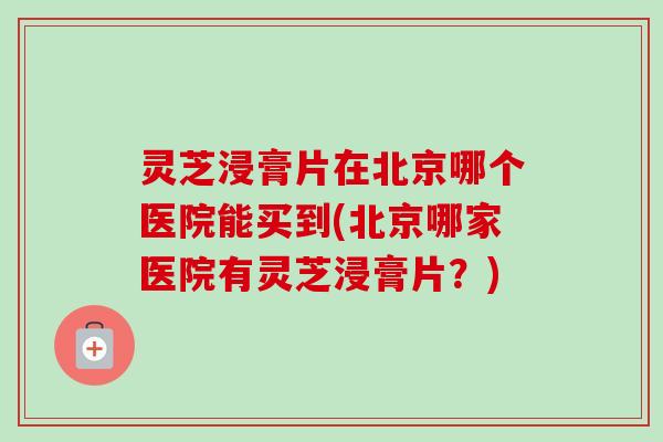 灵芝浸膏片在北京哪个医院能买到(北京哪家医院有灵芝浸膏片？)
