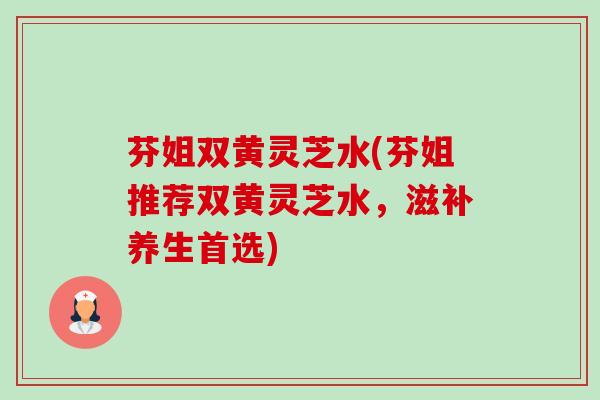 芬姐双黄灵芝水(芬姐推荐双黄灵芝水,滋补养生首选) 芬姐双黄灵芝水(芬姐推荐双黄灵芝水,滋补养生首选)