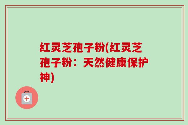 红灵芝孢子粉(红灵芝孢子粉:天然健康保护神) 红灵芝孢子粉(红灵芝孢子粉:天然健康保护神)