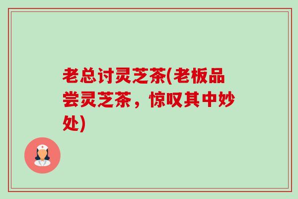 老总讨灵芝茶(老板品尝灵芝茶,惊叹其中妙处) 老总讨灵芝茶(老板品尝灵芝茶,惊叹其中妙处)
