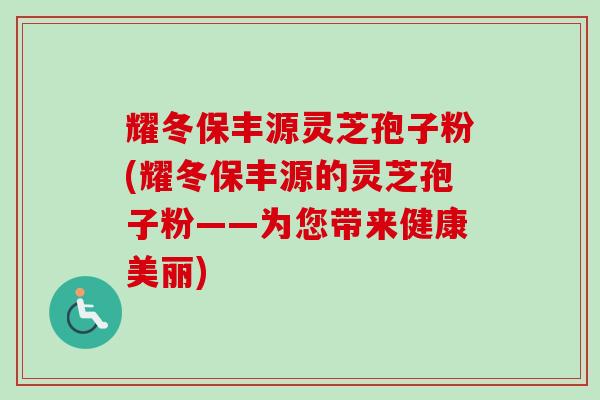 耀冬保丰源灵芝孢子粉(耀冬保丰源的灵芝孢子粉——为您带来健康美丽) 耀冬保丰源灵芝孢子粉(耀冬保丰源的灵芝孢子粉——为您带来健康美丽)