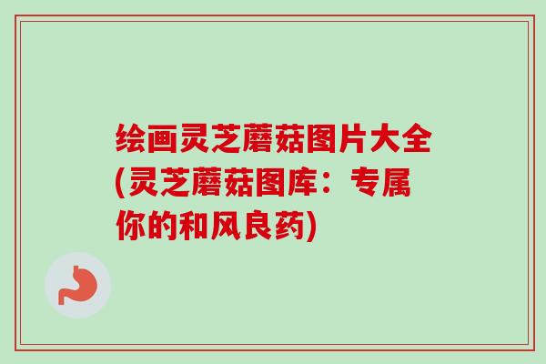 绘画灵芝蘑菇图片大全(灵芝蘑菇图库:专属你的和风良药) 绘画灵芝蘑菇图片大全(灵芝蘑菇图库:专属你的和风良药)