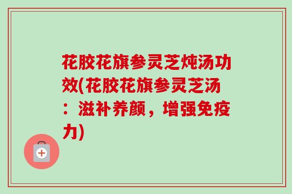 花胶花旗参灵芝炖汤功效(花胶花旗参灵芝汤：滋补养颜，增强免疫力)