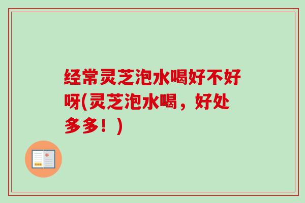 经常灵芝泡水喝好不好呀(灵芝泡水喝,好处多多!) 经常灵芝泡水喝好不好呀(灵芝泡水喝,好处多多!)