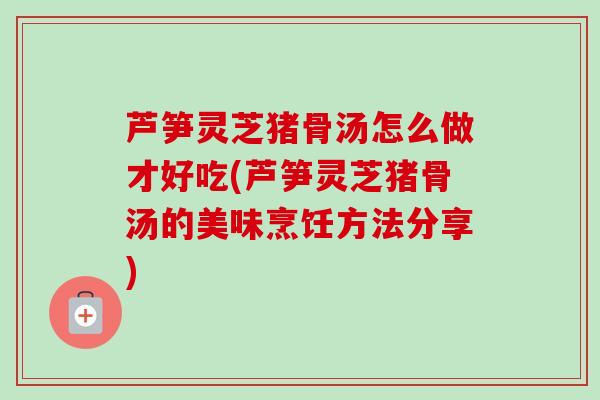 芦笋灵芝猪骨汤怎么做才好吃(芦笋灵芝猪骨汤的美味烹饪方法分享) 芦笋灵芝猪骨汤怎么做才好吃(芦笋灵芝猪骨汤的美味烹饪方法分享)