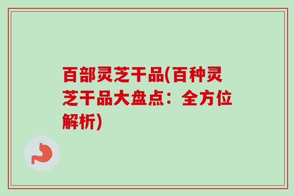 百部灵芝干品(百种灵芝干品大盘点：全方位解析)
