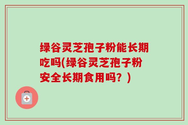 绿谷灵芝孢子粉能长期吃吗(绿谷灵芝孢子粉安全长期食用吗?) 绿谷灵芝孢子粉能长期吃吗(绿谷灵芝孢子粉安全长期食用吗?)