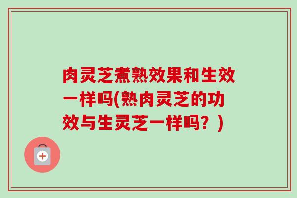 肉灵芝煮熟效果和生效一样吗(熟肉灵芝的功效与生灵芝一样吗？)