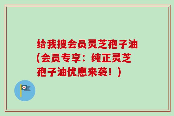 给我搜会员灵芝孢子油(会员专享:纯正灵芝孢子油优惠来袭!) 给我搜会员灵芝孢子油(会员专享:纯正灵芝孢子油优惠来袭!)