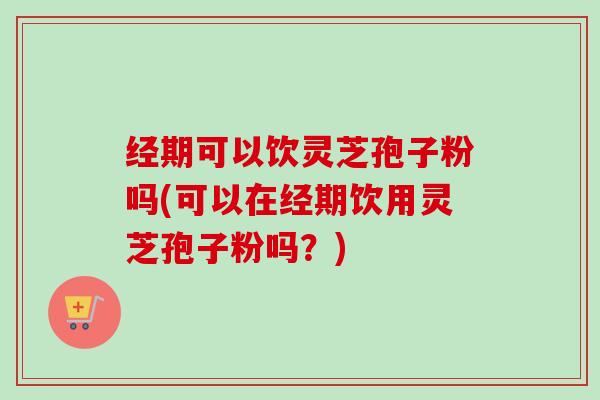 经期可以饮灵芝孢子粉吗(可以在经期饮用灵芝孢子粉吗?) 经期可以饮灵芝孢子粉吗(可以在经期饮用灵芝孢子粉吗?)