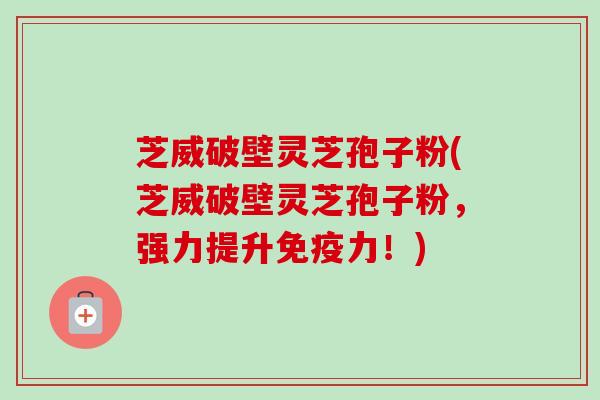 芝威破壁灵芝孢子粉(芝威破壁灵芝孢子粉,强力提升免疫力!) 芝威破壁灵芝孢子粉(芝威破壁灵芝孢子粉,强力提升免疫力!)