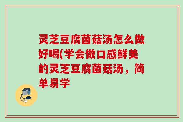 灵芝豆腐菌菇汤怎么做好喝(学会做口感鲜美的灵芝豆腐菌菇汤,简单易学 灵芝豆腐菌菇汤怎么做好喝(学会做口感鲜美的灵芝豆腐菌菇汤,简单易学
