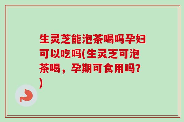 生灵芝能泡茶喝吗孕妇可以吃吗(生灵芝可泡茶喝，孕期可食用吗？)