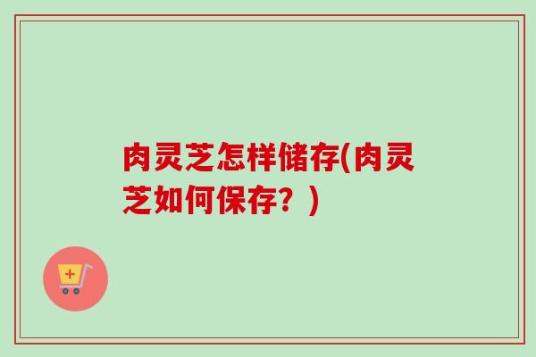 肉灵芝怎样储存(肉灵芝如何保存？)